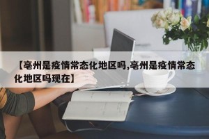 【亳州是疫情常态化地区吗,亳州是疫情常态化地区吗现在】